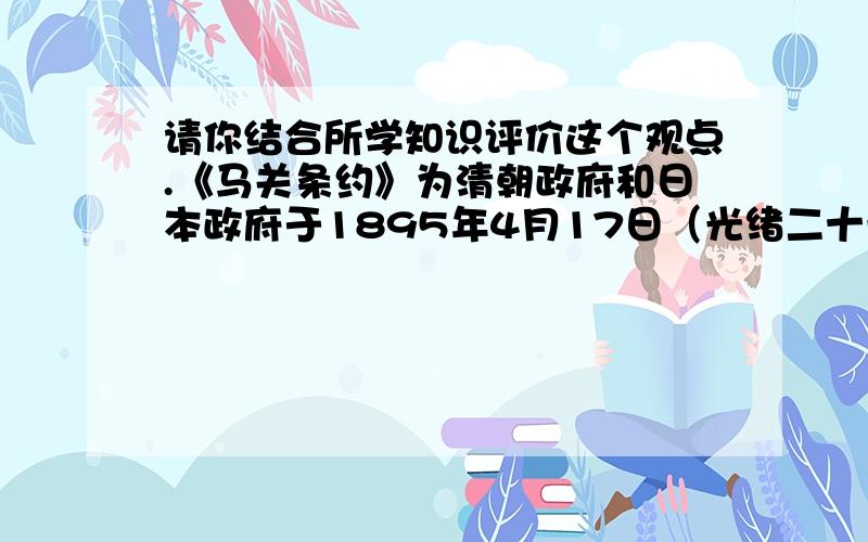 请你结合所学知识评价这个观点.《马关条约》为清朝政府和日本政府于1895年4月17日（光绪二十一年三月二十三日）在日本马关(今下关市)签署的条约,原名《马关新约》,日本称为《下关条约