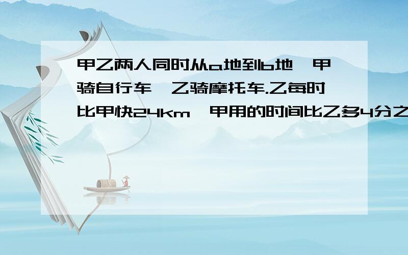 甲乙两人同时从a地到b地,甲骑自行车,乙骑摩托车.乙每时比甲快24km,甲用的时间比乙多4分之3,甲的速度是多少?谢谢,要做出来,急!