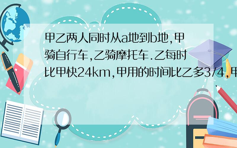 甲乙两人同时从a地到b地,甲骑自行车,乙骑摩托车.乙每时比甲快24km,甲用的时间比乙多3/4,甲的速度是多少