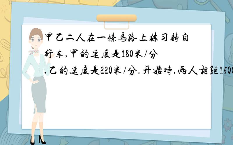 甲乙二人在一条马路上练习骑自行车,甲的速度是180米/分,乙的速度是220米/分.开始时,两人相距1500米,两人同时出发,相向而行,几分钟后相距500米?