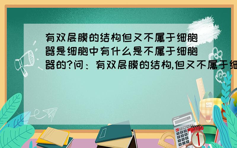 有双层膜的结构但又不属于细胞器是细胞中有什么是不属于细胞器的?问：有双层膜的结构,但又不属于细胞器是什么?