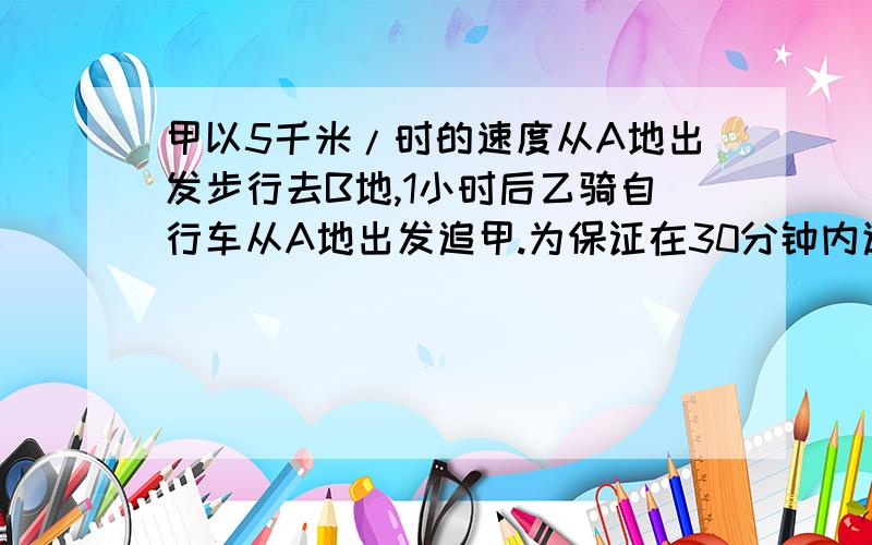 甲以5千米/时的速度从A地出发步行去B地,1小时后乙骑自行车从A地出发追甲.为保证在30分钟内追上,乙至少要用多快的速度骑车?【求不等式计算 】