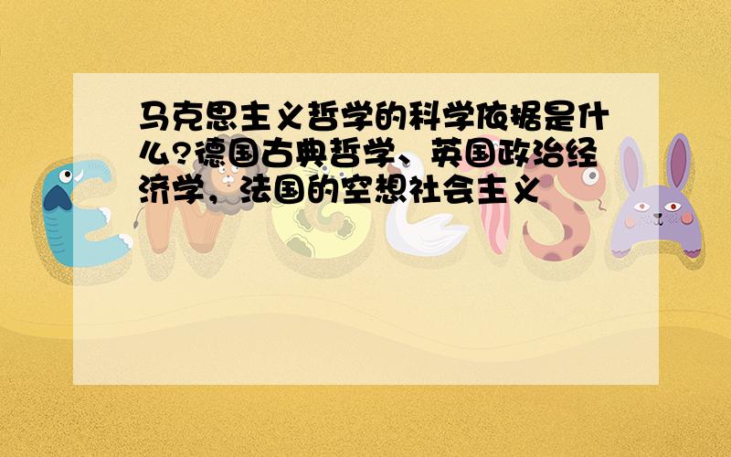 马克思主义哲学的科学依据是什么?德国古典哲学、英国政治经济学，法国的空想社会主义