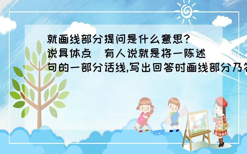 就画线部分提问是什么意思?(说具体点)有人说就是将一陈述句的一部分话线,写出回答时画线部分乃答案的问题但是问想问下.eg:Her name is Lucy.(Lucy画线)则:What's her name?但是反过来既然就画线部