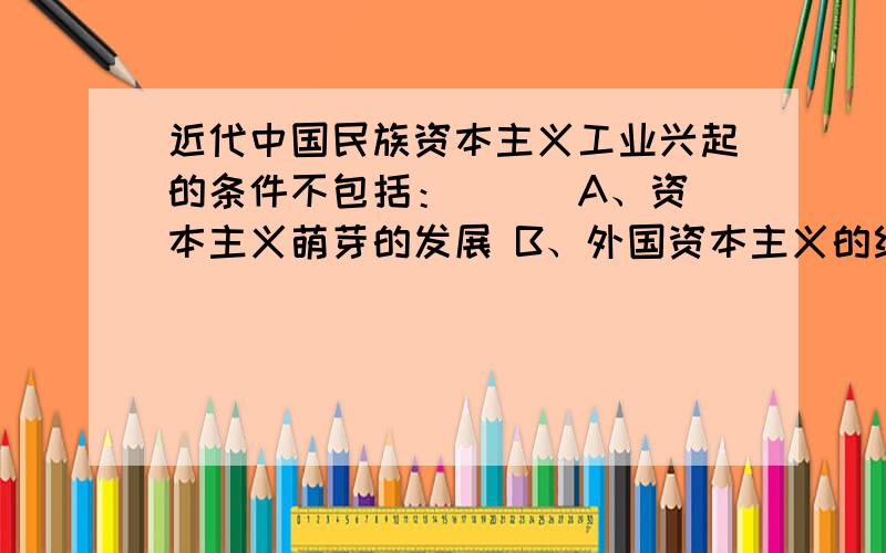 近代中国民族资本主义工业兴起的条件不包括：（ ） A、资本主义萌芽的发展 B、外国资本主义的经济侵略 C、近代中国民族资本主义工业兴起的条件不包括：（ ）A、资本主义萌芽的发展 B