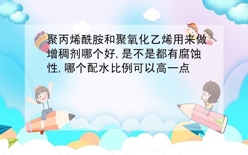 聚丙烯酰胺和聚氧化乙烯用来做增稠剂哪个好,是不是都有腐蚀性,哪个配水比例可以高一点