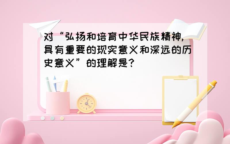 对“弘扬和培育中华民族精神,具有重要的现实意义和深远的历史意义”的理解是?