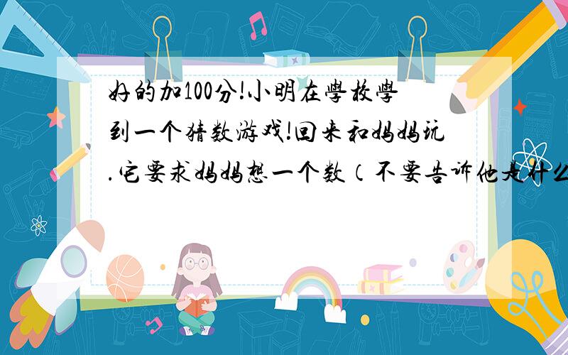 好的加100分!小明在学校学到一个猜数游戏!回来和妈妈玩.它要求妈妈想一个数（不要告诉他是什么）.把这个数乘5,然后加上6,再把得到的新数乘4,然后加上9,最后再把得到的数乘5.此时,小明才