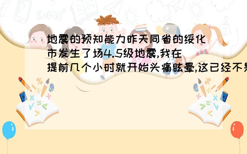 地震的预知能力昨天同省的绥化市发生了场4.5级地震,我在提前几个小时就开始头痛眩晕,这已经不是第一次了.所以想问问有没有和我同样经历的人,这种事情有没有科学依据?