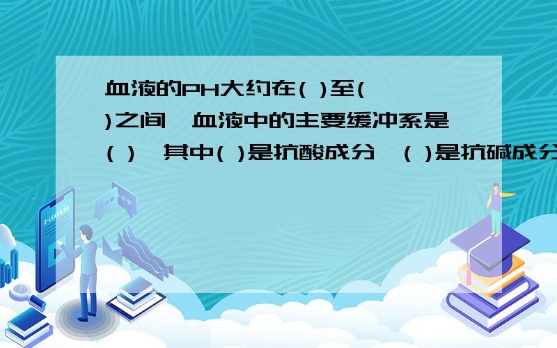 血液的PH大约在( )至( )之间,血液中的主要缓冲系是( ),其中( )是抗酸成分,( )是抗碱成分.