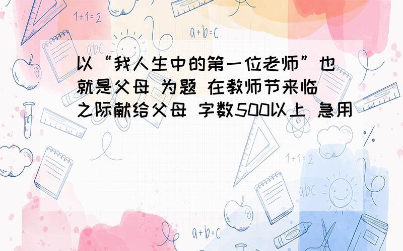 以“我人生中的第一位老师”也就是父母 为题 在教师节来临之际献给父母 字数500以上 急用