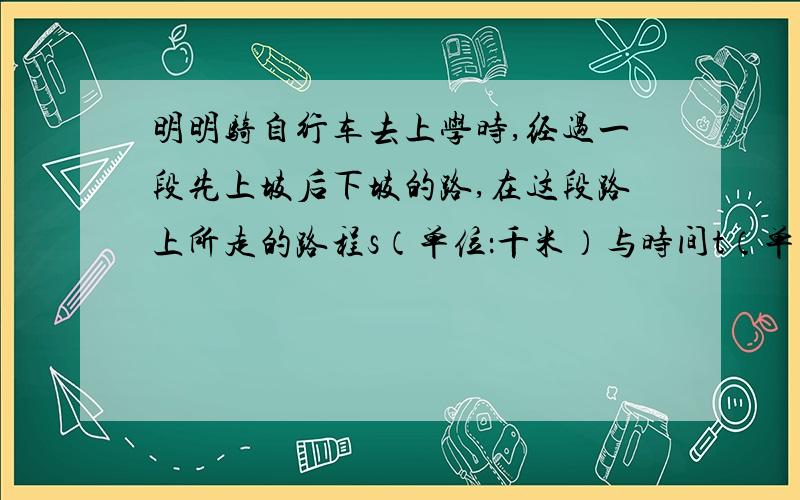 明明骑自行车去上学时,经过一段先上坡后下坡的路,在这段路上所走的路程s（单位：千米）与时间t（单位骑自行车去上学时,经过一段先上坡后下坡的路,在这段路上所走的路程s（单位：千米