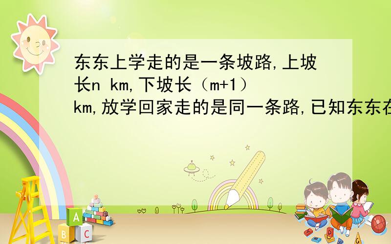 东东上学走的是一条坡路,上坡长n km,下坡长（m+1）km,放学回家走的是同一条路,已知东东在上坡路上骑车速度是akm/h,在下坡路上骑车的速度是（a+2）km/h（1）用代数式表示东东上学所用的时间