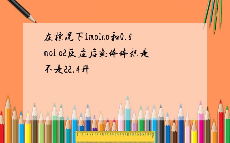 在标况下1molno和0.5mol o2反应后气体体积是不是22.4升