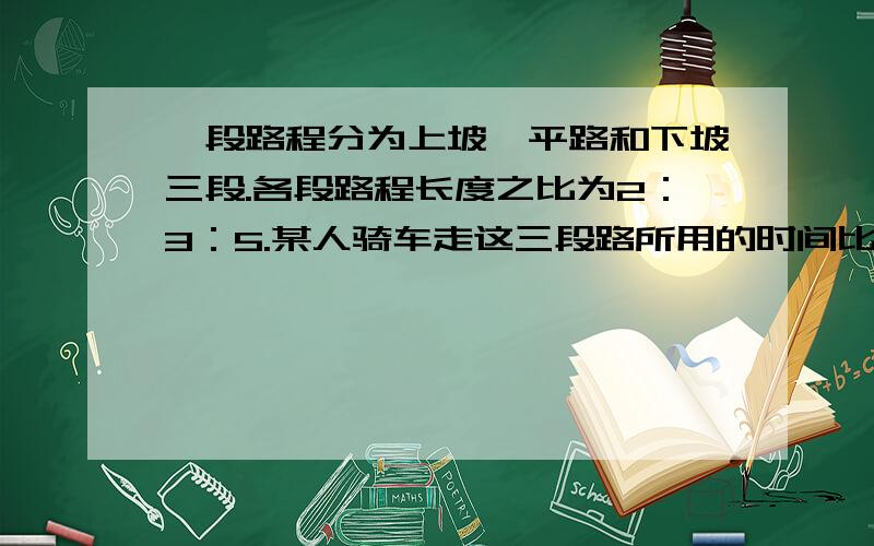 一段路程分为上坡,平路和下坡三段.各段路程长度之比为2：3：5.某人骑车走这三段路所用的时间比为6：5：4,已知他走平路为每小时4.5千米,全程用了5小时,那么这段路全程长（ ）千米.