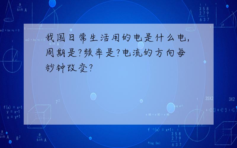 我国日常生活用的电是什么电,周期是?频率是?电流的方向每秒钟改变?