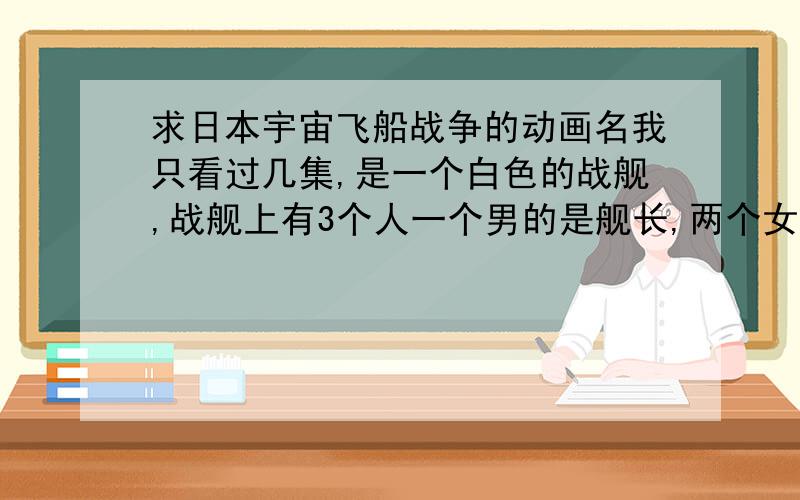 求日本宇宙飞船战争的动画名我只看过几集,是一个白色的战舰,战舰上有3个人一个男的是舰长,两个女的!哪位知道这部动画名字的告诉小弟!