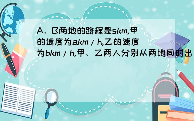 A、B两地的路程是skm,甲的速度为akm/h,乙的速度为bkm/h,甲、乙两人分别从两地同时出发,相向而行,经过（）h两人相遇.