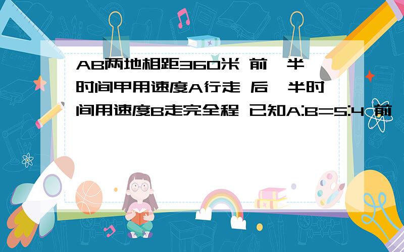 AB两地相距360米 前一半时间甲用速度A行走 后一半时间用速度B走完全程 已知A:B=5:4 前一半路程所用的时间和后一半路程所用时间的比是多少?用算术解可以吗