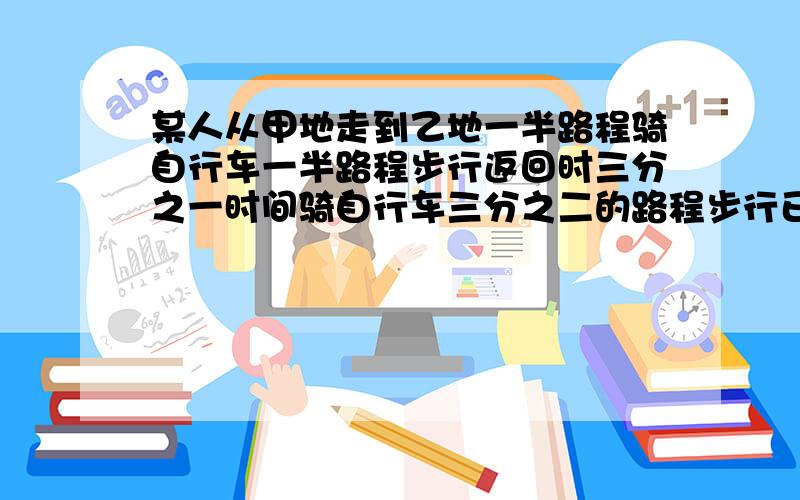 某人从甲地走到乙地一半路程骑自行车一半路程步行返回时三分之一时间骑自行车三分之二的路程步行已知骑自行车的速度为15千米每时,步行速度为5千米每时,并且去时比返回时所用时间多2