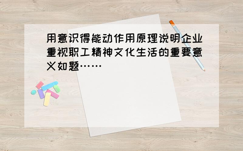 用意识得能动作用原理说明企业重视职工精神文化生活的重要意义如题……