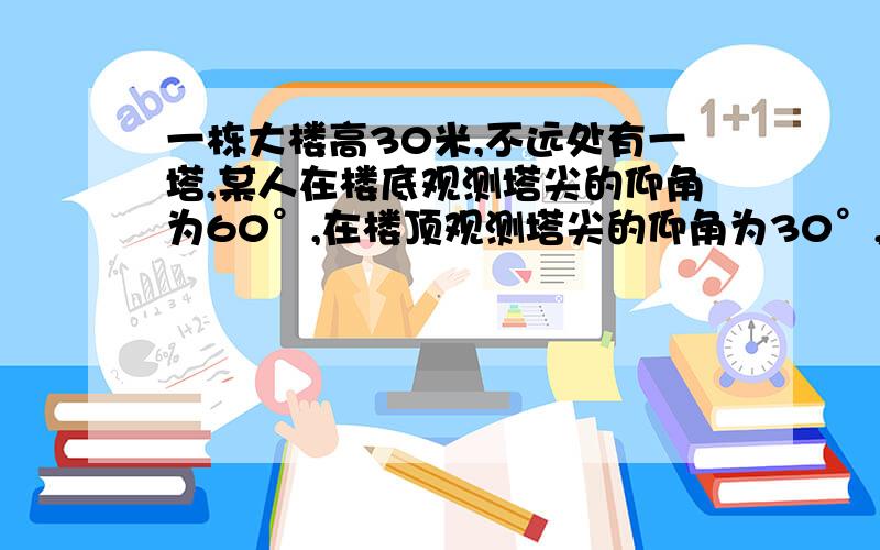 一栋大楼高30米,不远处有一塔,某人在楼底观测塔尖的仰角为60°,在楼顶观测塔尖的仰角为30°,求塔的高