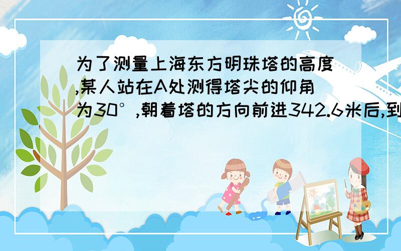 为了测量上海东方明珠塔的高度,某人站在A处测得塔尖的仰角为30°,朝着塔的方向前进342.6米后,到达B处测得塔尖的仰角为45°,则东方明珠塔的高度为多少米