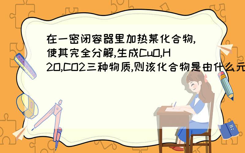 在一密闭容器里加热某化合物,使其完全分解,生成CuO,H2O,CO2三种物质,则该化合物是由什么元素组成.