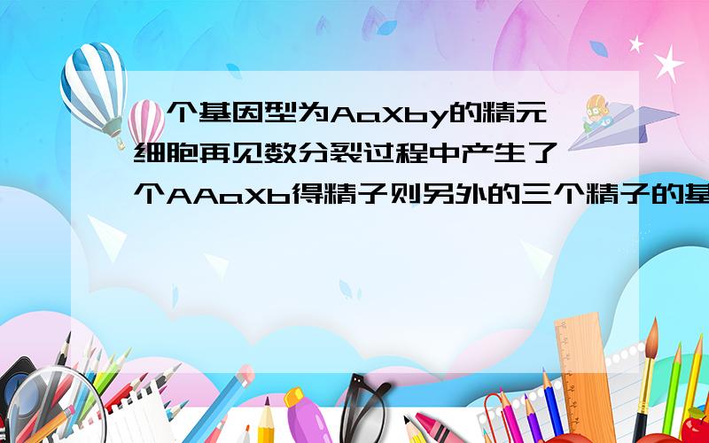 一个基因型为AaXby的精元细胞再见数分裂过程中产生了一个AAaXb得精子则另外的三个精子的基因型分别是什么