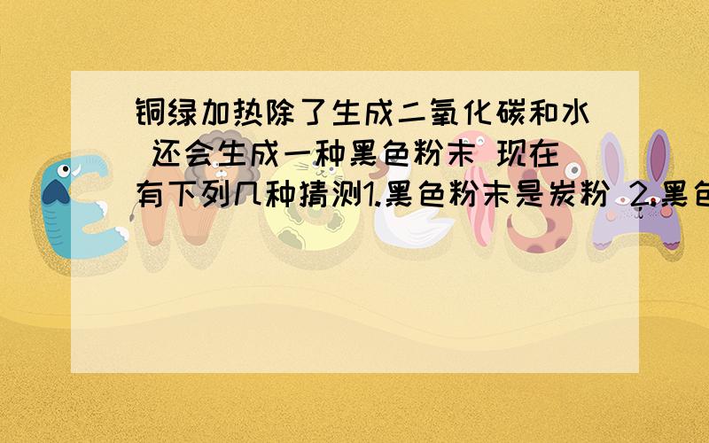 铜绿加热除了生成二氧化碳和水 还会生成一种黑色粉末 现在有下列几种猜测1.黑色粉末是炭粉 2.黑色粉末是氧化铜 3.黑色粉末是氧化铜和炭粉的混合物 其中有一个假设不合理 请排除