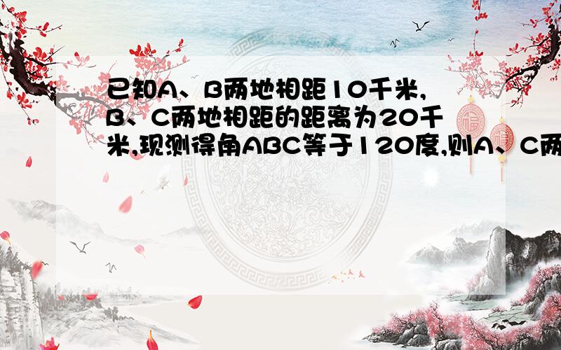 已知A、B两地相距10千米,B、C两地相距的距离为20千米,现测得角ABC等于120度,则A、C两地的距离为多少?