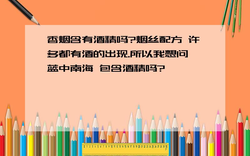 香烟含有酒精吗?烟丝配方 许多都有酒的出现.所以我想问 蓝中南海 包含酒精吗?