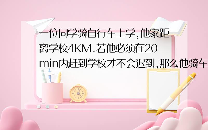 一位同学骑自行车上学,他家距离学校4KM.若他必须在20min内赶到学校才不会迟到,那么他骑车的速度至少要为多少km/h? （求详细解答.）