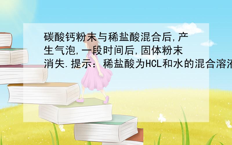 碳酸钙粉末与稀盐酸混合后,产生气泡,一段时间后,固体粉末消失.提示：稀盐酸为HCL和水的混合溶液（1）假设得到的气体全部从溶液中中排出,则反应后得到的溶液中,除水以外,还可含有那些