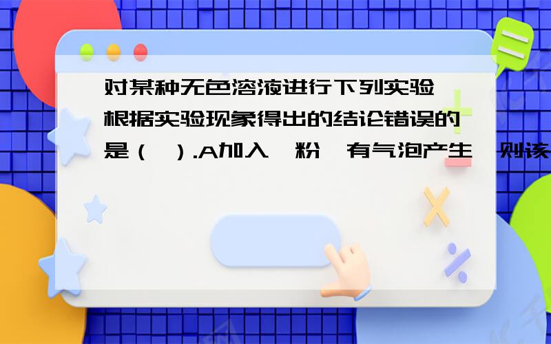 对某种无色溶液进行下列实验,根据实验现象得出的结论错误的是（ ）.A加入镁粉,有气泡产生,则该溶...对某种无色溶液进行下列实验,根据实验现象得出的结论错误的是（ ）.A加入镁粉,有气