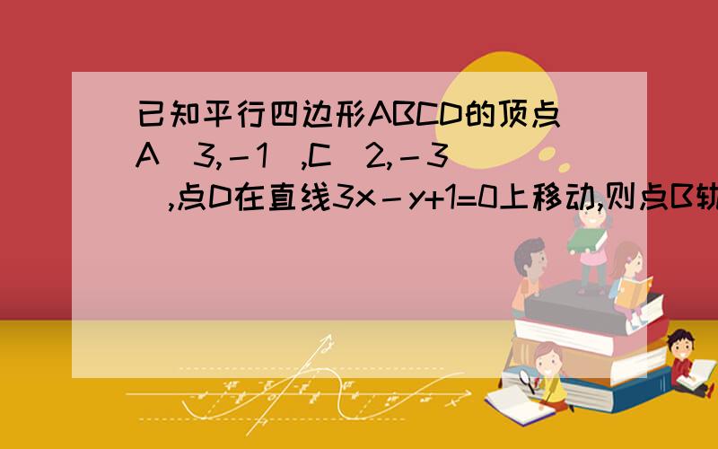 已知平行四边形ABCD的顶点A（3,－1）,C（2,－3）,点D在直线3x－y+1=0上移动,则点B轨迹方程为 （ A ）A．3x－y－20=0(x≠13) B．3x－y－10=0(x≠13)C．3x－y－9=0(x≠2) D．3x－y－12=0(x≠5)