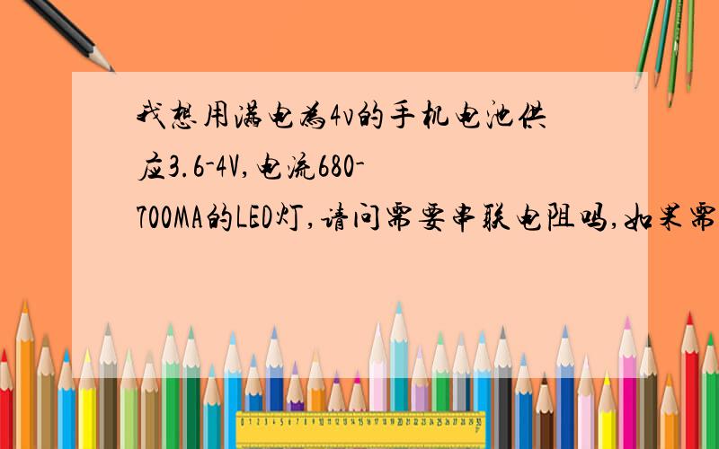 我想用满电为4v的手机电池供应3.6-4V,电流680-700MA的LED灯,请问需要串联电阻吗,如果需要用多大电阻?