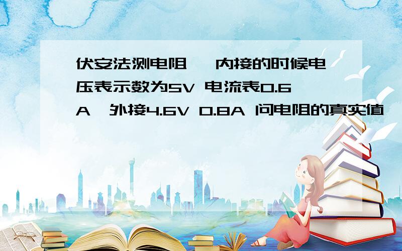 伏安法测电阻、 内接的时候电压表示数为5V 电流表0.6A、外接4.6V 0.8A 问电阻的真实值