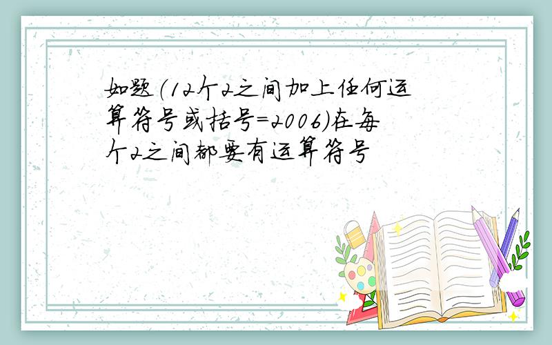 如题（12个2之间加上任何运算符号或括号=2006）在每个2之间都要有运算符号