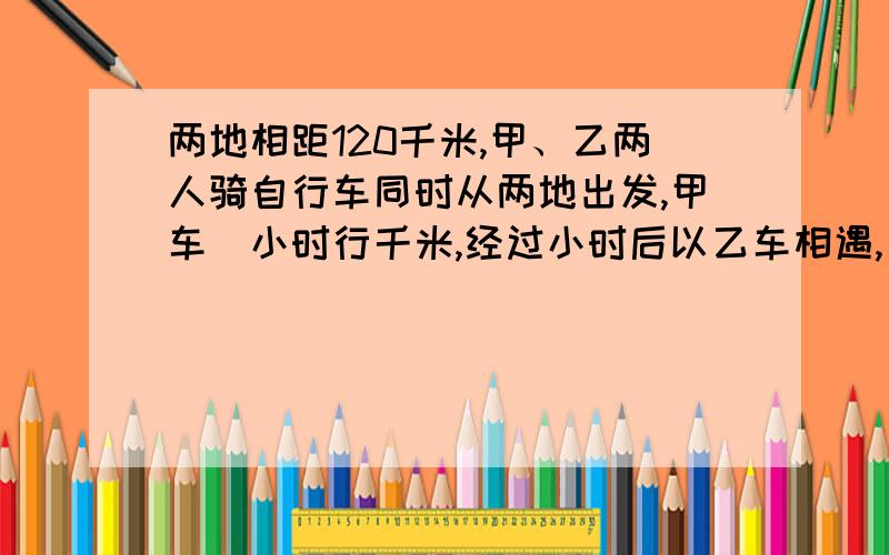 两地相距120千米,甲、乙两人骑自行车同时从两地出发,甲车毎小时行千米,经过小时后以乙车相遇,乙车每小两地相距120千米,甲、乙两人骑自行车同时从两地相对出发,甲车毎小时行千米,经过小