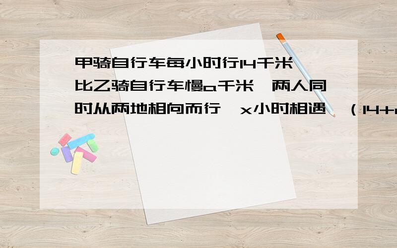 甲骑自行车每小时行14千米,比乙骑自行车慢a千米,两人同时从两地相向而行,x小时相遇,（14+a）x表示?14x表示?ax表示?