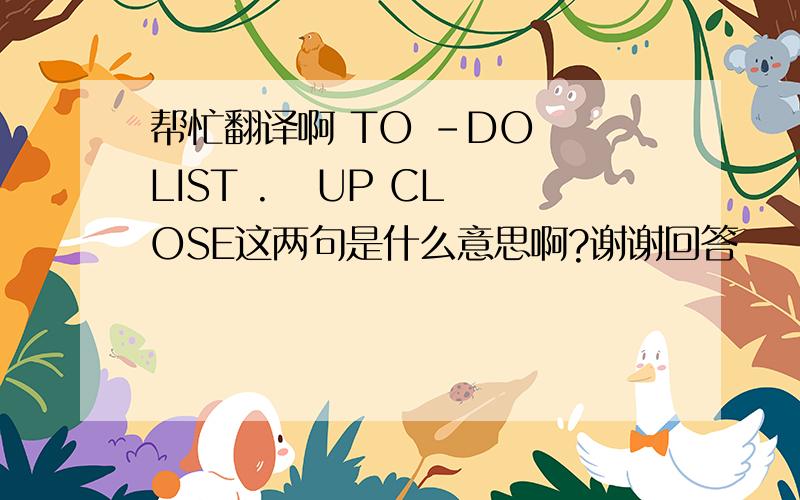 帮忙翻译啊 TO -DO  LIST .   UP CLOSE这两句是什么意思啊?谢谢回答