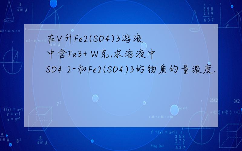 在V升Fe2(SO4)3溶液中含Fe3+ W克,求溶液中SO4 2-和Fe2(SO4)3的物质的量浓度.