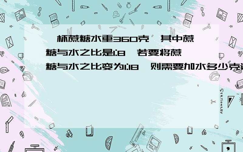 一杯蔗糖水重360克,其中蔗糖与水之比是1:8,若要将蔗糖与水之比变为1:18,则需要加水多少克请不要进来捣乱