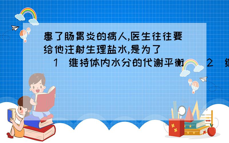 患了肠胃炎的病人,医生往往要给他注射生理盐水,是为了（ ）1  维持体内水分的代谢平衡    2  维持体内无机盐的代谢平衡