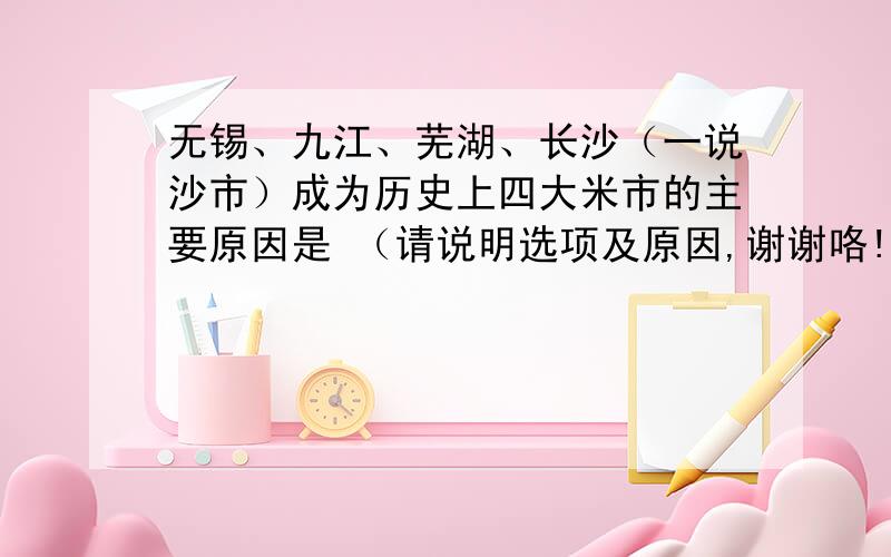 无锡、九江、芜湖、长沙（一说沙市）成为历史上四大米市的主要原因是 （请说明选项及原因,谢谢咯!）A：这里是地中海气候,且雨热同期,因此稻谷为主要农作物B：这里位于黄河干、支流及