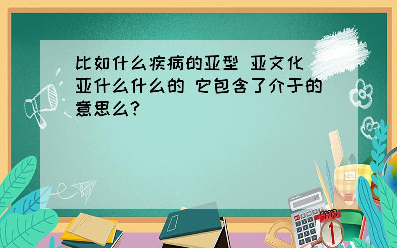 比如什么疾病的亚型 亚文化 亚什么什么的 它包含了介于的意思么?