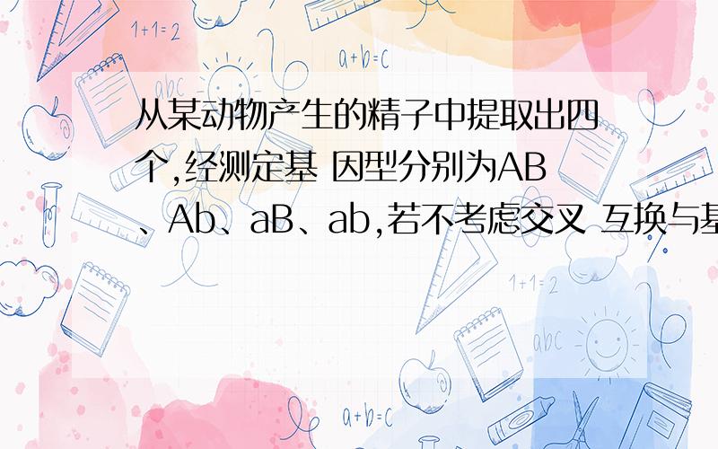 从某动物产生的精子中提取出四个,经测定基 因型分别为AB、Ab、aB、ab,若不考虑交叉 互换与基因变,AB,Ab不可能来自同一个初级精母细胞.为什么错不好意思说错了，是为什么对