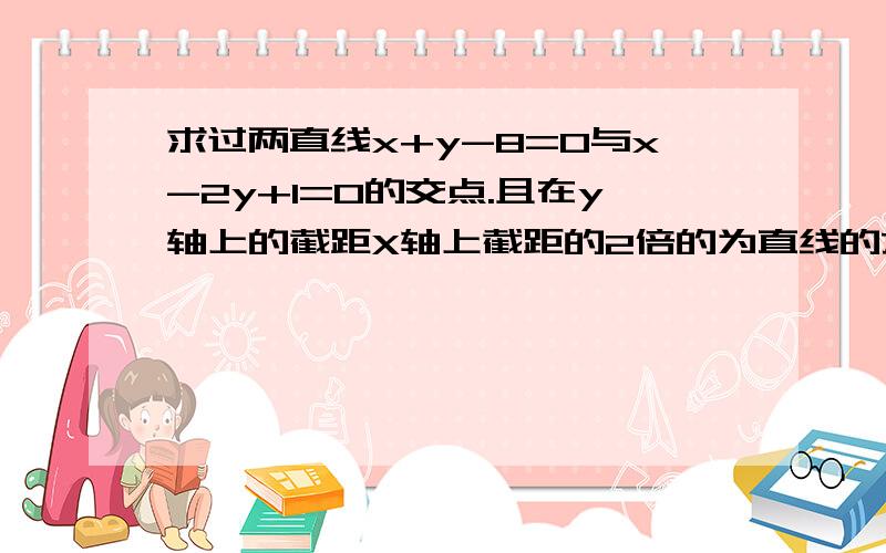 求过两直线x+y-8=0与x-2y+1=0的交点.且在y轴上的截距X轴上截距的2倍的为直线的方程.