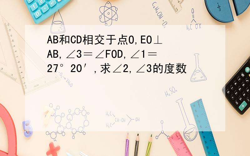 AB和CD相交于点O,EO⊥AB,∠3＝∠FOD,∠1＝27°20＇,求∠2,∠3的度数